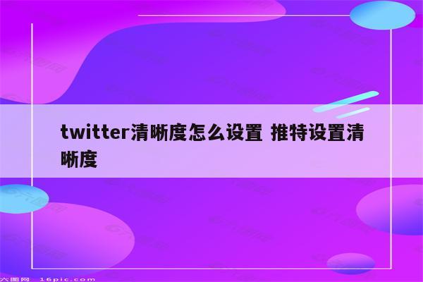 twitter清晰度怎么设置 推特设置清晰度