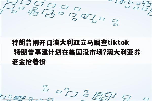特朗普刚开口澳大利亚立马调查tiktok 特朗普基建计划在美国没市场?澳大利亚养老金抢着投