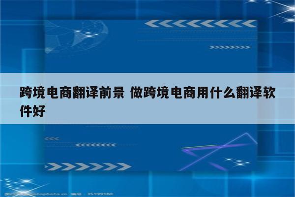 跨境电商翻译前景 做跨境电商用什么翻译软件好