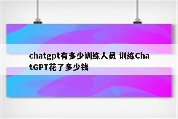 chatgpt有多少训练人员 训练ChatGPT花了多少钱