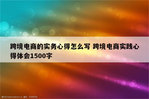 跨境电商的实务心得怎么写 跨境电商实践心得体会1500字