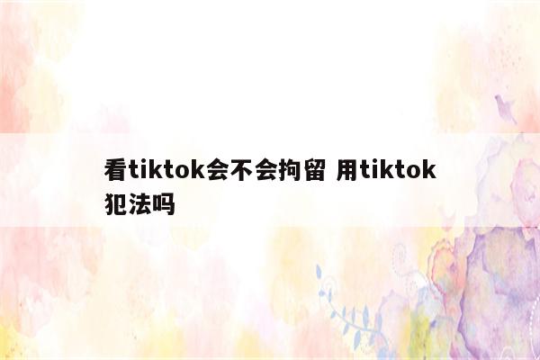 看tiktok会不会拘留 用tiktok犯法吗