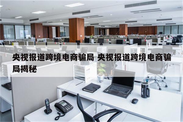 央视报道跨境电商骗局 央视报道跨境电商骗局揭秘