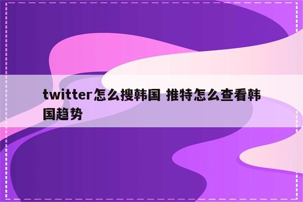 twitter怎么搜韩国 推特怎么查看韩国趋势