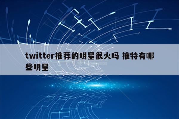 twitter推荐的明星很火吗 推特有哪些明星