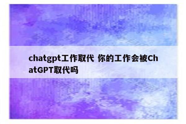chatgpt工作取代 你的工作会被ChatGPT取代吗