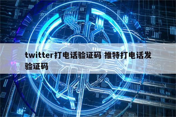 twitter打电话验证码 推特打电话发验证码