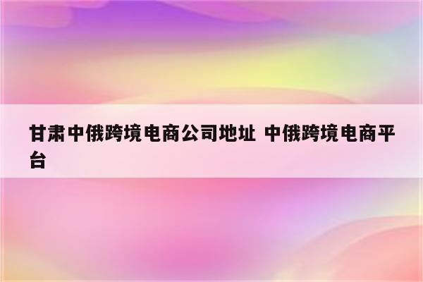 甘肃中俄跨境电商公司地址 中俄跨境电商平台
