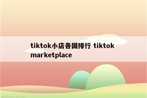 tiktok小店各国排行 tiktok marketplace
