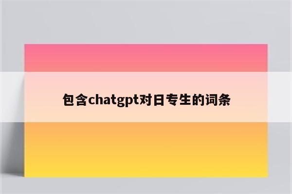 包含chatgpt对日专生的词条