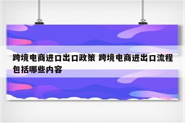 跨境电商进口出口政策 跨境电商进出口流程包括哪些内容