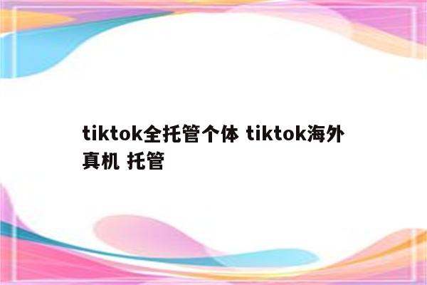 tiktok全托管个体 tiktok海外真机 托管