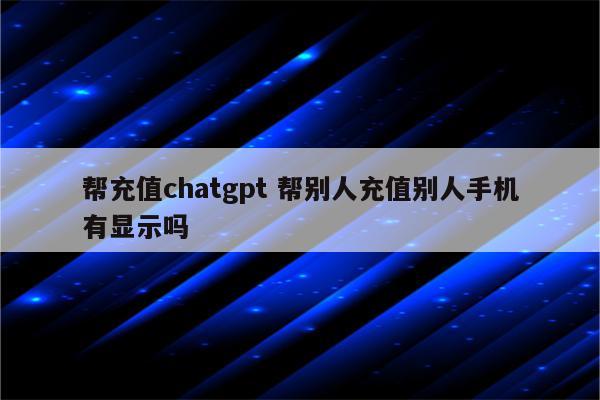 帮充值chatgpt 帮别人充值别人手机有显示吗