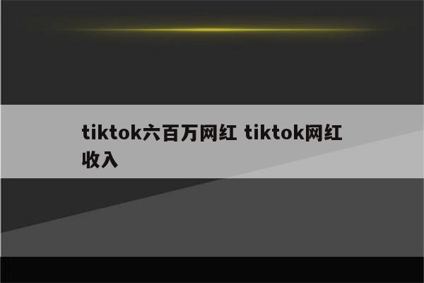 tiktok六百万网红 tiktok网红收入