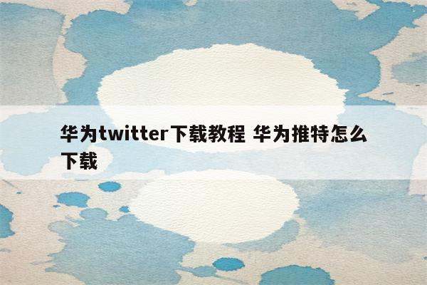 华为twitter下载教程 华为推特怎么下载