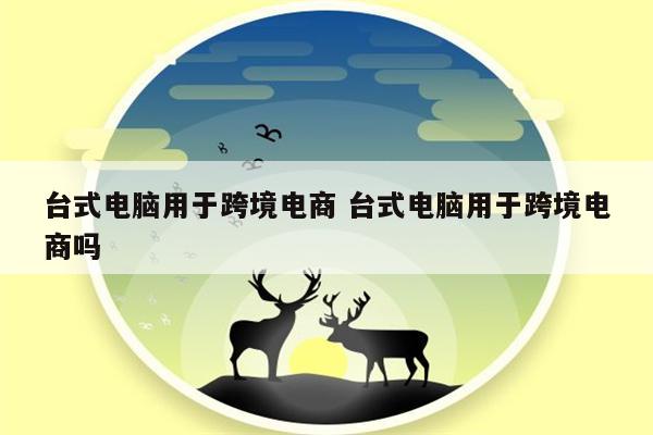 台式电脑用于跨境电商 台式电脑用于跨境电商吗