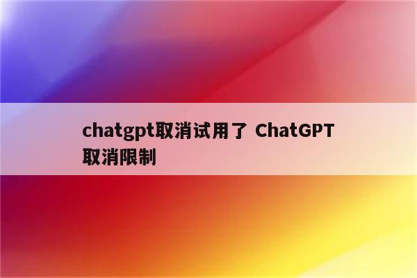 chatgpt取消试用了 ChatGPT取消限制