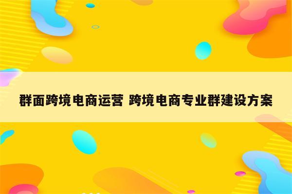 群面跨境电商运营 跨境电商专业群建设方案