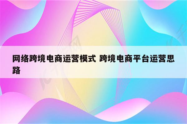网络跨境电商运营模式 跨境电商平台运营思路