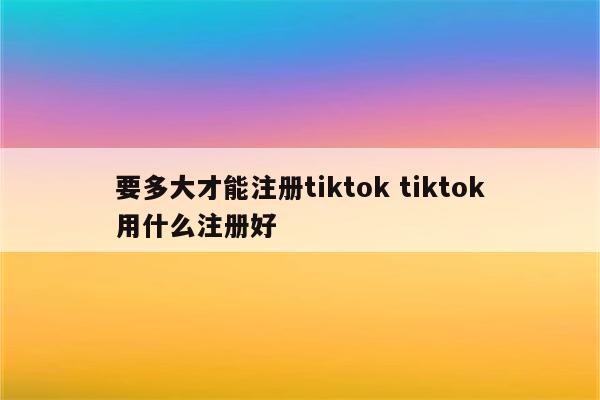 要多大才能注册tiktok tiktok用什么注册好