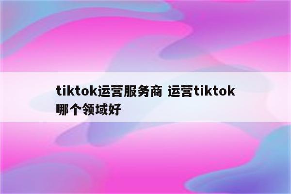 tiktok运营服务商 运营tiktok哪个领域好