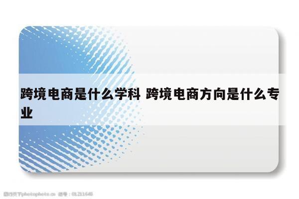 跨境电商是什么学科 跨境电商方向是什么专业