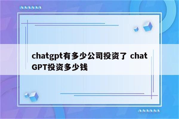 chatgpt有多少公司投资了 chatGPT投资多少钱