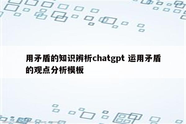 用矛盾的知识辨析chatgpt 运用矛盾的观点分析模板