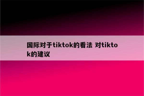 国际对于tiktok的看法 对tiktok的建议