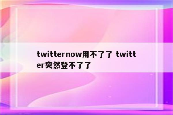 twitternow用不了了 twitter突然登不了了
