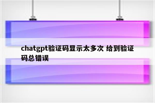 chatgpt验证码显示太多次 给到验证码总错误