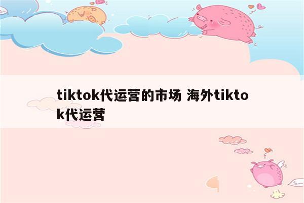 tiktok代运营的市场 海外tiktok代运营