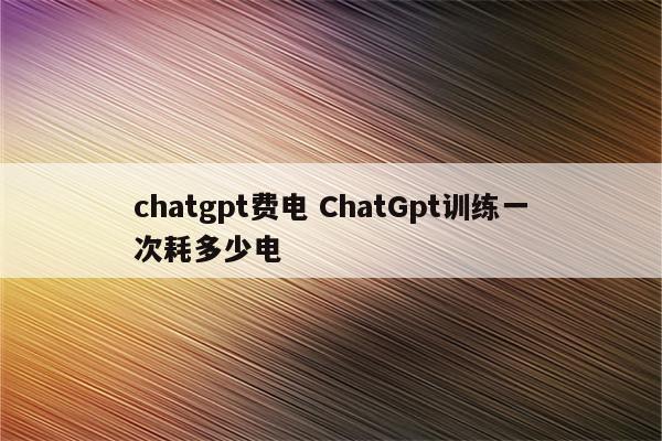 chatgpt费电 ChatGpt训练一次耗多少电
