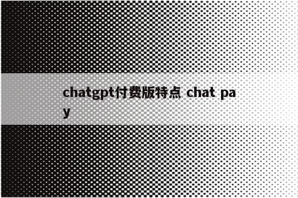 chatgpt付费版特点 chat pay