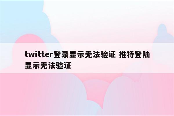twitter登录显示无法验证 推特登陆显示无法验证
