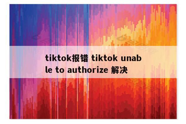 tiktok报错 tiktok unable to authorize 解决