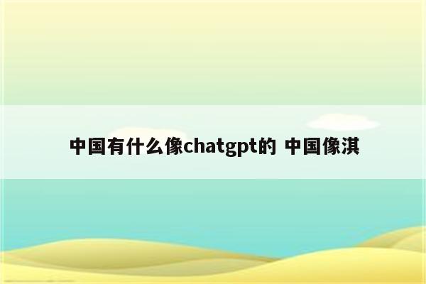 中国有什么像chatgpt的 中国像淇