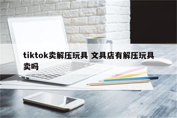 tiktok卖解压玩具 文具店有解压玩具卖吗