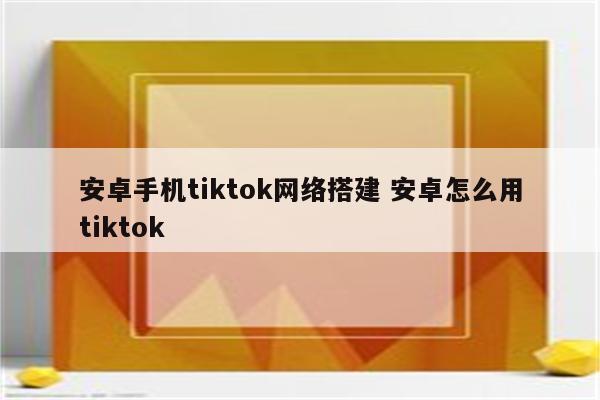 安卓手机tiktok网络搭建 安卓怎么用tiktok