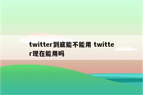 twitter到底能不能用 twitter现在能用吗