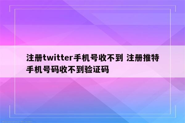 注册twitter手机号收不到 注册推特手机号码收不到验证码