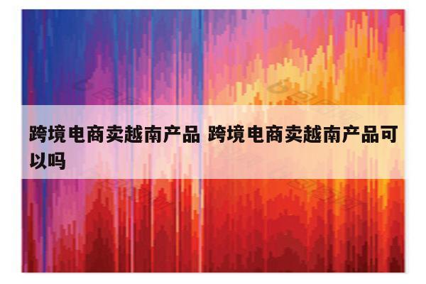 跨境电商卖越南产品 跨境电商卖越南产品可以吗