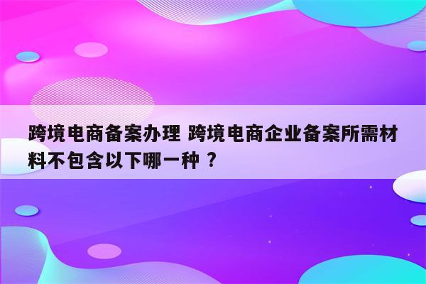 跨境电商备案办理 跨境电商企业备案所需材料不包含以下哪一种 ?