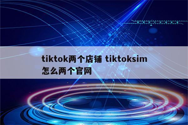 tiktok两个店铺 tiktoksim怎么两个官网