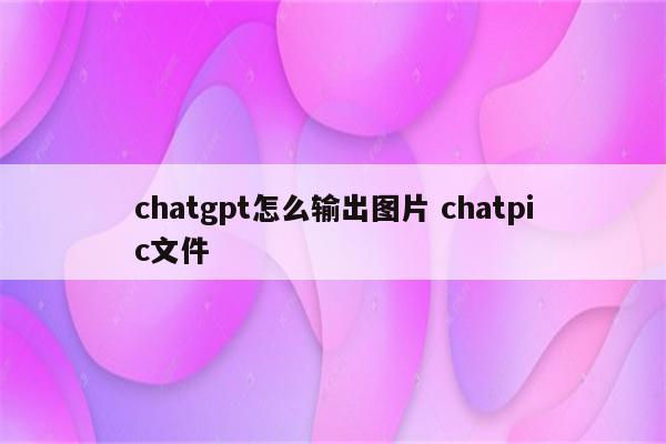 chatgpt怎么输出图片 chatpic文件