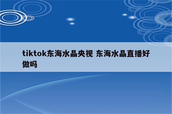 tiktok东海水晶央视 东海水晶直播好做吗