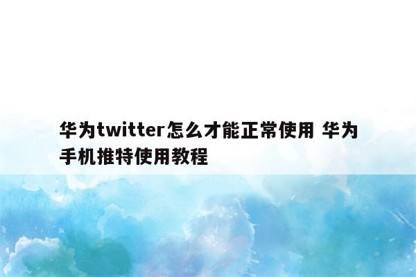 华为twitter怎么才能正常使用 华为手机推特使用教程