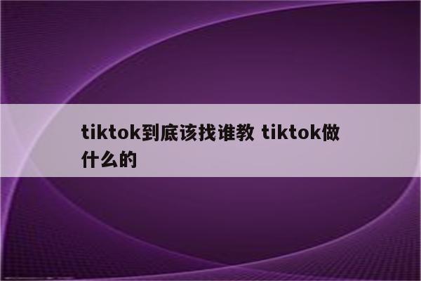 tiktok到底该找谁教 tiktok做什么的