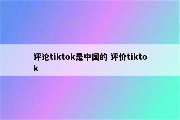 评论tiktok是中国的 评价tiktok