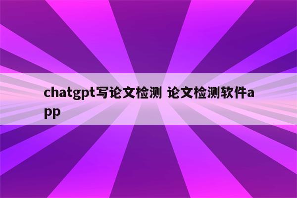 chatgpt写论文检测 论文检测软件app